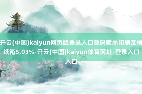开云(中国)kaiyun网页版登录入口数码喷墨印刷瓦楞纸箱5.03%-开云(中国)kaiyun体育网址-登录入口