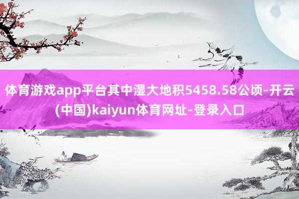 体育游戏app平台其中湿大地积5458.58公顷-开云(中国)kaiyun体育网址-登录入口