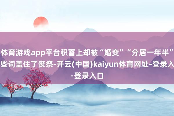 体育游戏app平台积蓄上却被“婚变”“分居一年半”这些词盖住了丧祭-开云(中国)kaiyun体育网址-登录入口