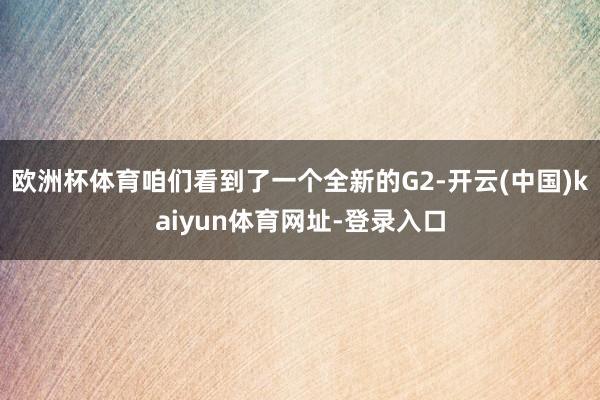 欧洲杯体育咱们看到了一个全新的G2-开云(中国)kaiyun体育网址-登录入口