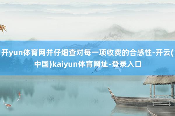 开yun体育网并仔细查对每一项收费的合感性-开云(中国)kaiyun体育网址-登录入口