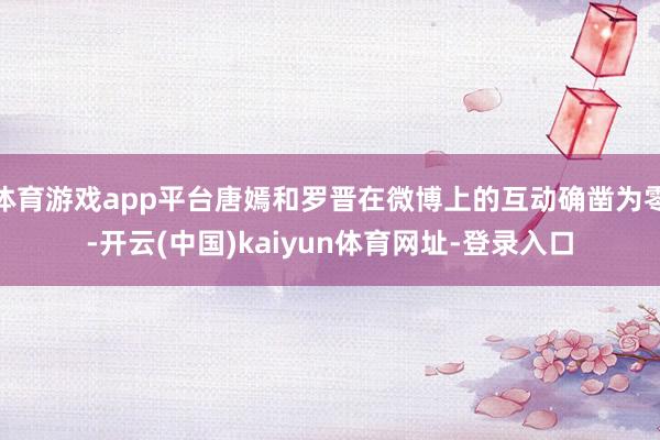 体育游戏app平台唐嫣和罗晋在微博上的互动确凿为零-开云(中国)kaiyun体育网址-登录入口