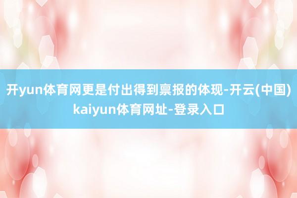 开yun体育网更是付出得到禀报的体现-开云(中国)kaiyun体育网址-登录入口