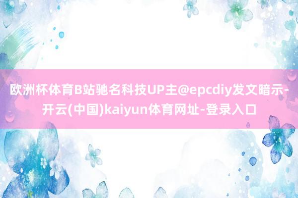 欧洲杯体育B站驰名科技UP主@epcdiy发文暗示-开云(中国)kaiyun体育网址-登录入口