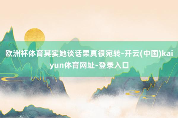 欧洲杯体育其实她谈话果真很宛转-开云(中国)kaiyun体育网址-登录入口