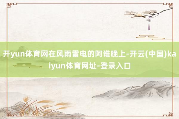 开yun体育网在风雨雷电的阿谁晚上-开云(中国)kaiyun体育网址-登录入口