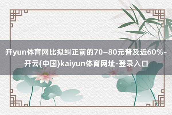 开yun体育网比拟纠正前的70—80元普及近60％-开云(中国)kaiyun体育网址-登录入口