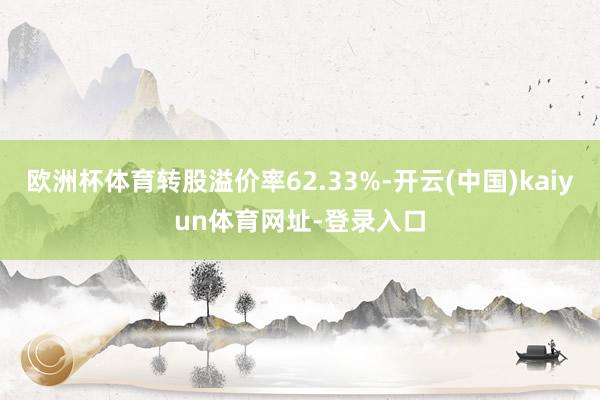 欧洲杯体育转股溢价率62.33%-开云(中国)kaiyun体育网址-登录入口