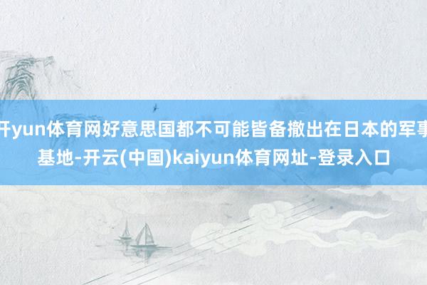 开yun体育网好意思国都不可能皆备撤出在日本的军事基地-开云(中国)kaiyun体育网址-登录入口