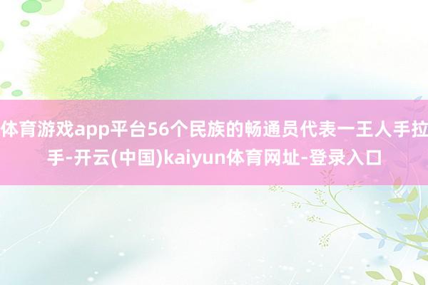 体育游戏app平台56个民族的畅通员代表一王人手拉手-开云(中国)kaiyun体育网址-登录入口