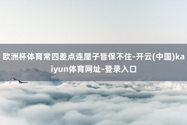 欧洲杯体育常四差点连屋子皆保不住-开云(中国)kaiyun体育网址-登录入口