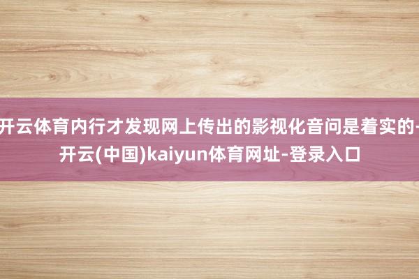 开云体育内行才发现网上传出的影视化音问是着实的-开云(中国)kaiyun体育网址-登录入口