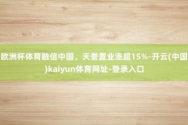 欧洲杯体育融信中国、天誉置业涨超15%-开云(中国)kaiyun体育网址-登录入口