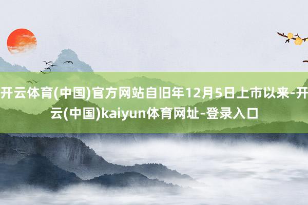开云体育(中国)官方网站自旧年12月5日上市以来-开云(中国)kaiyun体育网址-登录入口
