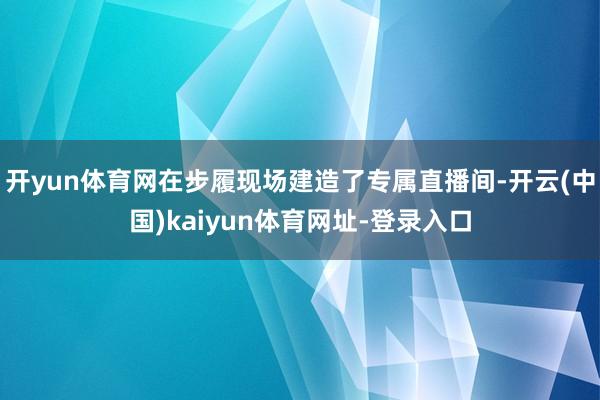 开yun体育网在步履现场建造了专属直播间-开云(中国)kaiyun体育网址-登录入口