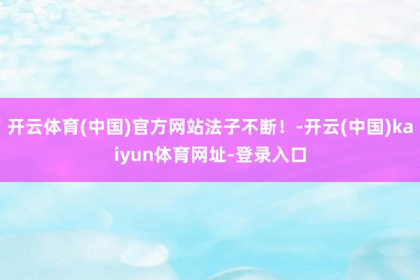 开云体育(中国)官方网站法子不断！-开云(中国)kaiyun体育网址-登录入口