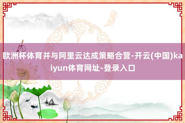 欧洲杯体育并与阿里云达成策略合营-开云(中国)kaiyun体育网址-登录入口