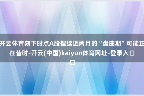 开云体育刻下时点A股捏续近两月的“盘曲期”可能正在昔时-开云(中国)kaiyun体育网址-登录入口