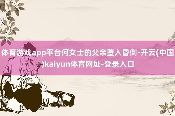 体育游戏app平台何女士的父亲堕入昏倒-开云(中国)kaiyun体育网址-登录入口