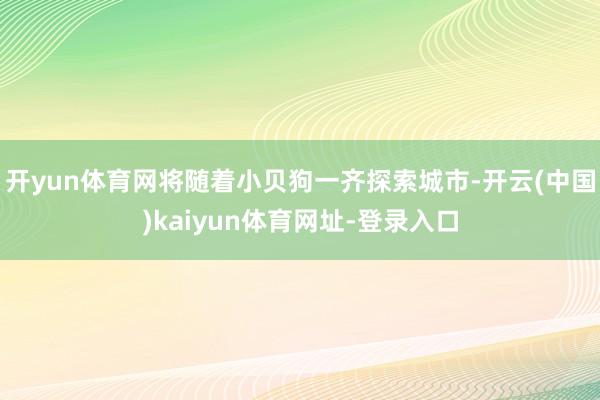 开yun体育网将随着小贝狗一齐探索城市-开云(中国)kaiyun体育网址-登录入口