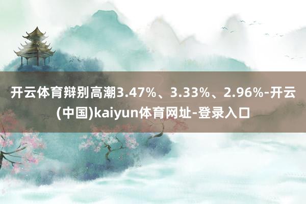 开云体育辩别高潮3.47%、3.33%、2.96%-开云(中国)kaiyun体育网址-登录入口