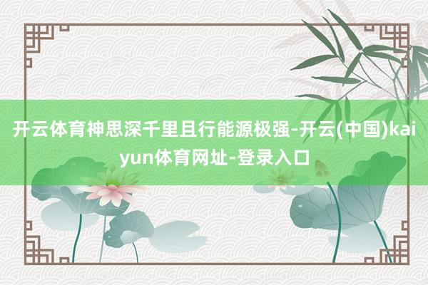 开云体育神思深千里且行能源极强-开云(中国)kaiyun体育网址-登录入口
