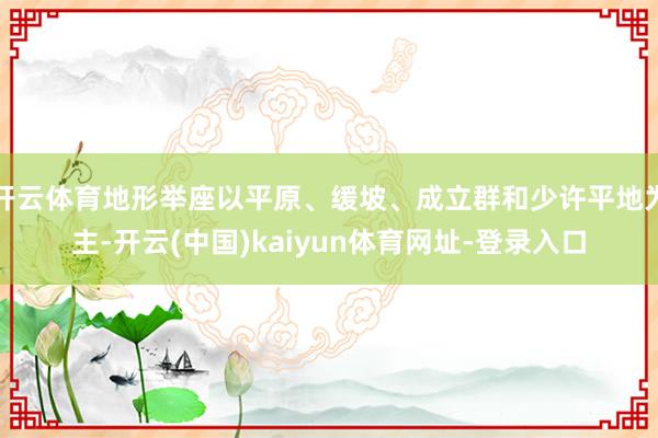 开云体育地形举座以平原、缓坡、成立群和少许平地为主-开云(中国)kaiyun体育网址-登录入口