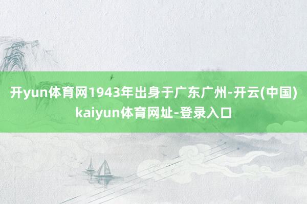 开yun体育网1943年出身于广东广州-开云(中国)kaiyun体育网址-登录入口