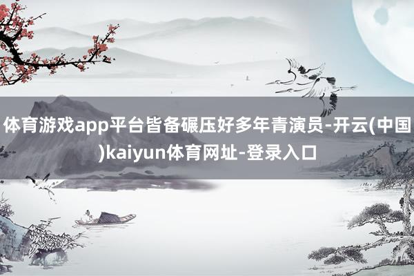 体育游戏app平台皆备碾压好多年青演员-开云(中国)kaiyun体育网址-登录入口