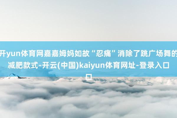 开yun体育网嘉嘉姆妈如故“忍痛”消除了跳广场舞的减肥款式-开云(中国)kaiyun体育网址-登录入口