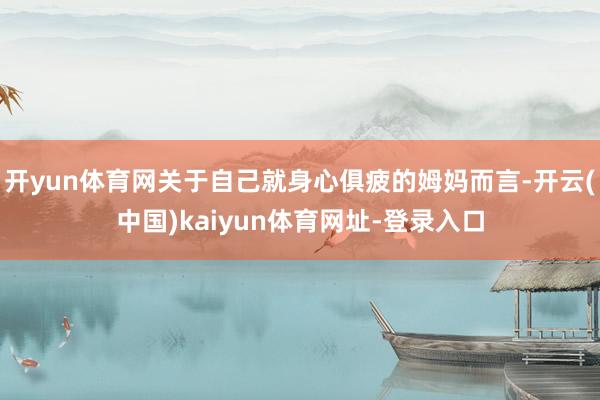 开yun体育网关于自己就身心俱疲的姆妈而言-开云(中国)kaiyun体育网址-登录入口