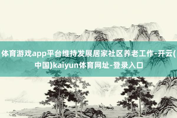 体育游戏app平台维持发展居家社区养老工作-开云(中国)kaiyun体育网址-登录入口