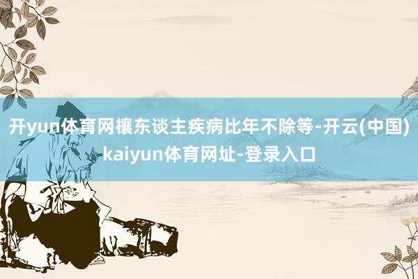 开yun体育网禳东谈主疾病比年不除等-开云(中国)kaiyun体育网址-登录入口