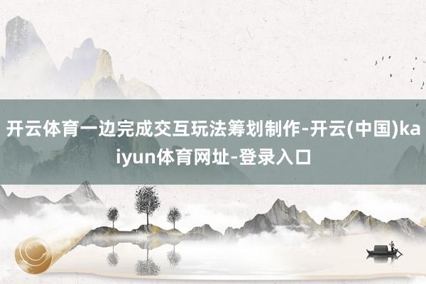 开云体育一边完成交互玩法筹划制作-开云(中国)kaiyun体育网址-登录入口
