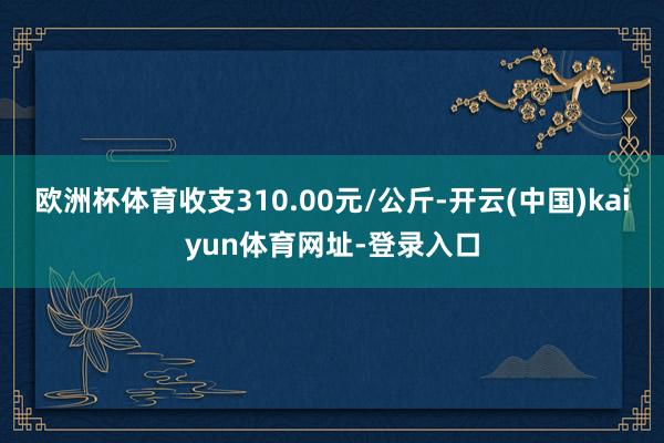 欧洲杯体育收支310.00元/公斤-开云(中国)kaiyun体育网址-登录入口