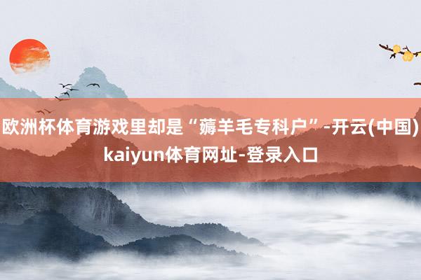 欧洲杯体育游戏里却是“薅羊毛专科户”-开云(中国)kaiyun体育网址-登录入口