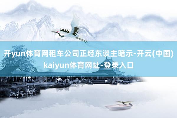 开yun体育网租车公司正经东谈主暗示-开云(中国)kaiyun体育网址-登录入口
