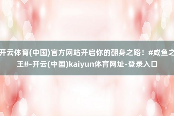 开云体育(中国)官方网站开启你的翻身之路!#咸鱼之王#-开云(中国)kaiyun体育网址-登录入口