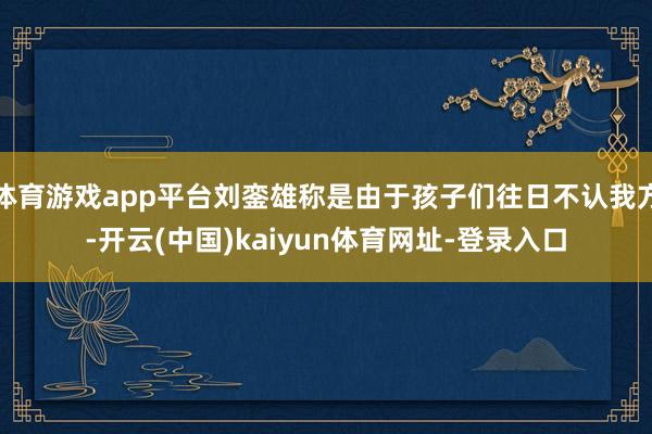 体育游戏app平台刘銮雄称是由于孩子们往日不认我方-开云(中国)kaiyun体育网址-登录入口