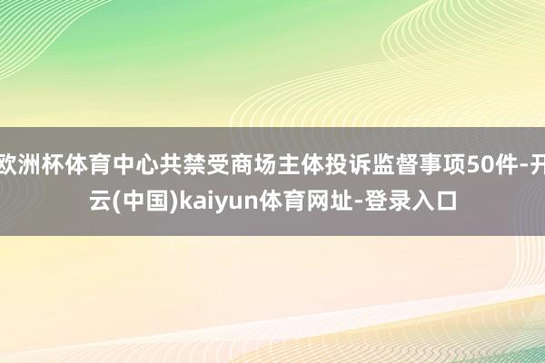 欧洲杯体育中心共禁受商场主体投诉监督事项50件-开云(中国)kaiyun体育网址-登录入口