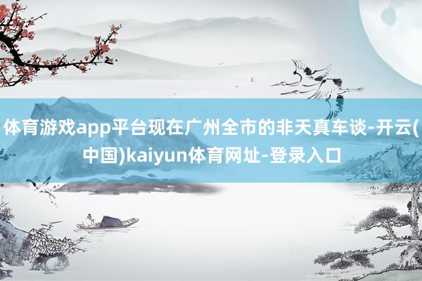 体育游戏app平台现在广州全市的非天真车谈-开云(中国)kaiyun体育网址-登录入口