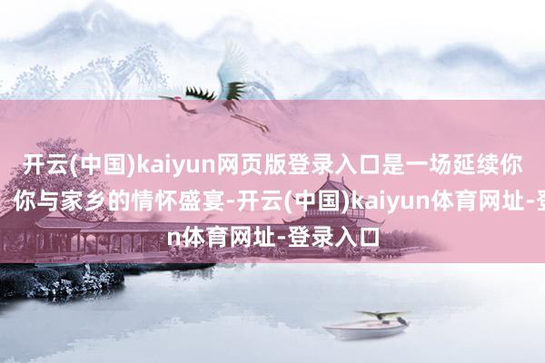 开云(中国)kaiyun网页版登录入口是一场延续你与芳华、你与家乡的情怀盛宴-开云(中国)kaiyun体育网址-登录入口