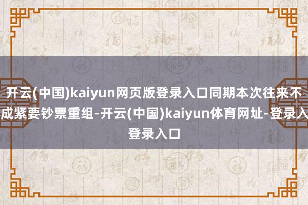 开云(中国)kaiyun网页版登录入口同期本次往来不组成紧要钞票重组-开云(中国)kaiyun体育网址-登录入口