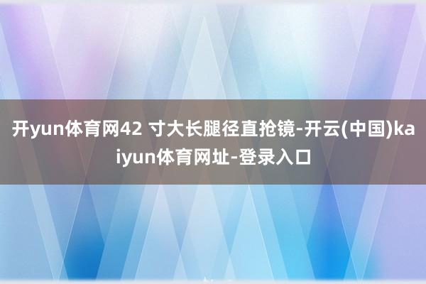 开yun体育网42 寸大长腿径直抢镜-开云(中国)kaiyun体育网址-登录入口