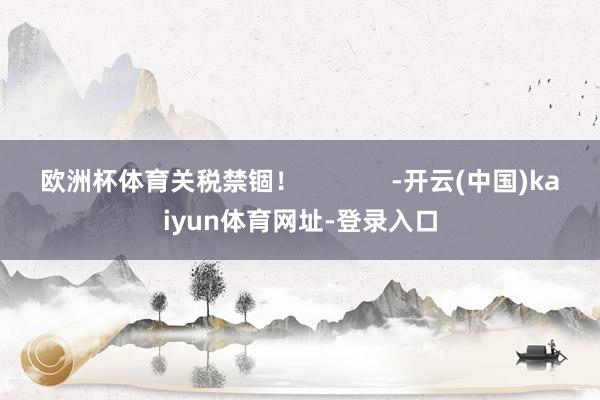 欧洲杯体育关税禁锢！             -开云(中国)kaiyun体育网址-登录入口