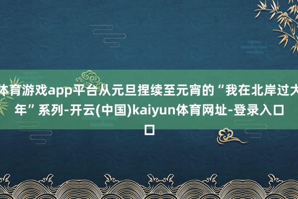 体育游戏app平台从元旦捏续至元宵的“我在北岸过大年”系列-开云(中国)kaiyun体育网址-登录入口