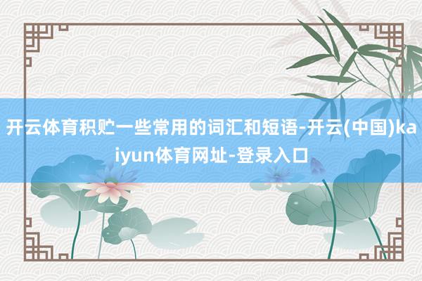 开云体育积贮一些常用的词汇和短语-开云(中国)kaiyun体育网址-登录入口