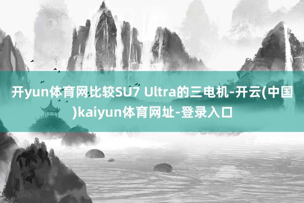 开yun体育网比较SU7 Ultra的三电机-开云(中国)kaiyun体育网址-登录入口
