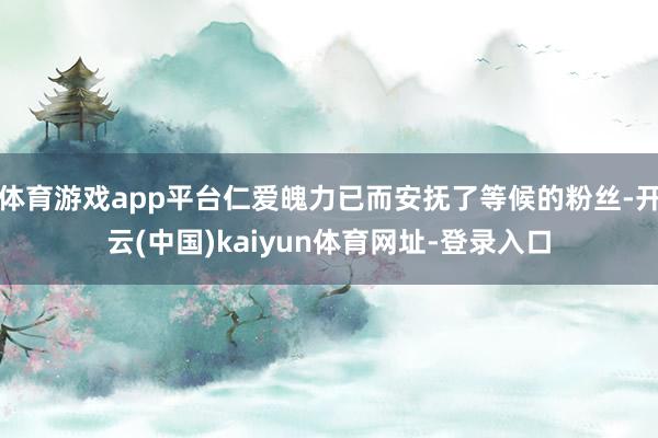 体育游戏app平台仁爱魄力已而安抚了等候的粉丝-开云(中国)kaiyun体育网址-登录入口