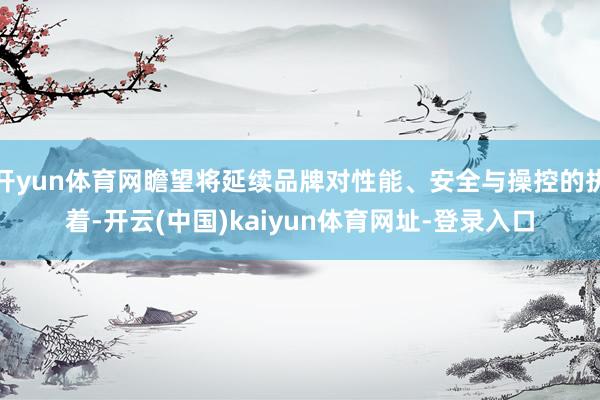 开yun体育网瞻望将延续品牌对性能、安全与操控的执着-开云(中国)kaiyun体育网址-登录入口